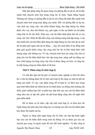 Luận văn tốt nghiệp                            Khoa Ngân hàng - Tài chính
      Một giải pháp cũng rất quan trọng của phòng đầu tư dự án, đó là đẩy
mạnh tính chuyên môn hoá trong công tác tổ chức. Ngân Hàng Ngoại
Thương nói chung và phòng đầu tư dự án nói riêng cần phải đẩy mạnh tính
chuyên môn hoá trong hoạt động của mình. Đối với phòng đầu tư dự án,
việc tách các công việc: tìm kiếm khách hàng, thu thập thông tin, thẩm
định, cho vay, theo dõi khoản vay, giải ngân và thu nợ thành các bộ phận
riêng biệt là rất cần thiết. Hiện nay, cán bộ thẩm định phải làm tất cả các
công việc trên. Điều đó dẫn đến công việc không mang tính tập trung, ví dụ
như nhiều khi cán bộ thẩm định đang thu thập thông tin cho một dự án mới
thì lại phải giải ngân một dự án khác,… hay nói cách khác là họ đồng thời
phải giải quyết nhiều công việc cùng một lúc thì sẽ khó tránh khỏi chất
lượng công việc không cao. Vì vậy, chuyên môn hoá các công việc trên sẽ
giúp cho cán bộ thẩm định làm việc tập trung hơn, năng suất lao động cao
hơn, chất lượng của từng công việc trên sẽ được nâng cao hơn, và cũng tức
là chất lượng công tác thẩm định sẽ tốt hơn.

      Thứ 5: Phân công tổ chức hợp lý

      Có một đội ngũ cán bộ giỏi về chuyên môn, nghiệp vụ thôi thì chưa
đủ vì nếu họ không được bố trí một cách hợp lý thì cũng coi như bỏ phí tài
năng của mình. Vì vậy, việc phân công, bố trí hợp lý, có khoa học trong
quá trình thẩm định tài chính dự án sẽ tránh được sự chồng chéo không cần
thiết, giảm những hạn chế và phát huy mặt tích cực của cán bộ thẩm định
cũng như của cả tập thể, giảm chi phí hoạt động cũng như rút ngắn thời
gian thẩm định.

      Để có được sự tổ chức, sắp xếp một cách hợp lý và khoa học thì
Ngân hàng cần phải dựa trên năng lực sở trường của mỗi cán bộ nhằm phát
huy được thế mạnh của họ.

      Ngoài ra, hàng năm ngân hàng cần tổ chức các lớp tập huấn ngắn
hạn cho cán bộ thẩm định trong toàn hệ thống với sự tham gia của các
chuyên gia trong và ngoài nước để trao đổi kinh nghiệm. Và đây cũng là

Nguyễn Thị Thanh Thuỷ               69                    Lớp TCDN 41D
 