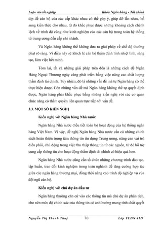 Luận văn tốt nghiệp                             Khoa Ngân hàng - Tài chính
dịp để cán bộ của các cấp khác nhau có thể góp ý, giúp đỡ lẫn nhau, bổ
sung kiến thức cho nhau, từ đó khắc phục được những khoảng cách chênh
lệch về trình độ cũng như kinh nghiệm của các cán bộ trong toàn hệ thống
từ trung ương đến cấp chi nhánh.

      Và Ngân hàng không thể không đưa ra giải pháp về chế độ thưởng
phạt rõ ràng. Vì điều này sẽ khích lệ cán bộ thẩm định tính nhiệt tình, sáng
tạo, làm việc hết mình.

      Tóm lại, tất cả những giải pháp trên đều là những cách để Ngân
Hàng Ngoại Thương ngày càng phát triển bằng việc nâng cao chất lượng
thẩm định tài chính. Tuy nhiên, đó là những vấn đề mà tự Ngân hàng có thể
thực hiện được. Còn những vấn đề mà Ngân hàng không thể tự quyết định
được, Ngân hàng phải khắc phục bằng những kiến nghị với các cơ quan
chức năng có thẩm quyền liên quan trực tiếp tới vấn đề.

3.3. MỘT SỐ KIẾN NGHỊ

      Kiến nghị với Ngân hàng Nhà nước

      Ngân hàng Nhà nước điều tiết toàn bộ hoạt động của hệ thống ngân
hàng Việt Nam. Vì vậy, đề nghị Ngân hàng Nhà nước cần có những chính
sách hoàn thiện trung tâm thông tin tín dụng Trung ương, nâng cao vai trò
điều phối, chủ động trong việc thu thập thông tin từ các nguồn, từ đó hỗ trợ
cung cấp thông tin cho hoạt động thẩm định tài chính có hiệu quả hơn.

      Ngân hàng Nhà nước cũng cần tổ chức những chương trình đào tạo,
tập huấn, trao đổi kinh nghiệm trong toàn nghành để tăng cường hợp tác
giữa các ngân hàng thương mại, đồng thời nâng cao trình độ nghiệp vụ của
đội ngũ cán bộ.

      Kiến nghị với chủ dự án đầu tư

      Ngân hàng thường căn cứ vào các thông tin mà chủ dự án phân tích,
cho nên mức độ chính xác của thông tin có ảnh hưởng mang tính chất quyết



Nguyễn Thị Thanh Thuỷ               70                    Lớp TCDN 41D
 