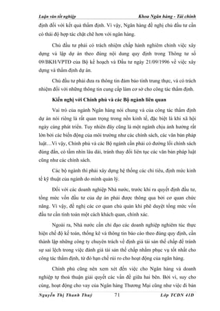 Luận văn tốt nghiệp                              Khoa Ngân hàng - Tài chính
định đối với kết quả thẩm định. Vì vậy, Ngân hàng đề nghị chủ đầu tư cần
có thái độ hợp tác chặt chẽ hơn với ngân hàng.

      Chủ đầu tư phải có trách nhiệm chấp hành nghiêm chỉnh việc xây
dựng và lập dự án theo đúng nội dung quy định trong Thông tư số
09/BKH/VPTĐ của Bộ kế hoạch và Đầu tư ngày 21/09/1996 về việc xây
dựng và thẩm định dự án.

      Chủ đầu tư phải đưa ra thông tin đảm bảo tính trung thực, và có trách
nhiệm đối với những thông tin cung cấp làm cơ sở cho công tác thẩm định.

      Kiến nghị với Chính phủ và các Bộ ngành liên quan

      Vai trò của ngành Ngân hàng nói chung và của công tác thẩm định
dự án nói riêng là rất quan trọng trong nền kinh tế, đặc biệt là khi xã hội
ngày càng phát triển. Tuy nhiên đây cũng là một ngành chịu ảnh hưởng rất
lớn bởi các biến động của môi trường như các chính sách, các văn bản pháp
luật…Vì vậy, Chính phủ và các Bộ ngành cần phải có đường lối chính sách
đúng đắn, có tầm nhìn lâu dài, tránh thay đổi liên tục các văn bản pháp luật
cũng như các chính sách.

      Các bộ ngành thì phải xây dựng hệ thống các chỉ tiêu, định mức kinh
tế kỹ thuật của ngành do mình quản lý.

      Đối với các doanh nghiệp Nhà nước, trước khi ra quyết định đầu tư,
tổng mức vốn đầu tư của dự án phải được thông qua bởi cơ quan chức
năng. Vì vậy, đề nghị các cơ quan chủ quản khi phê duyệt tổng mức vốn
đầu tư cần tính toán một cách khách quan, chính xác.

      Ngoài ra, Nhà nước cần chỉ đạo các doanh nghiệp nghiêm túc thực
hiện chế độ kế toán, thống kê và thông tin báo cáo theo đúng quy định, cần
thành lập những công ty chuyên trách về định giá tài sản thế chấp để tránh
sự sai lệch trong việc đánh giá tài sản thế chấp nhằm phục vụ tốt nhất cho
công tác thẩm định, từ đó hạn chế rủi ro cho hoạt động của ngân hàng.

      Chính phủ cũng nên xem xét đến việc cho Ngân hàng và doanh
nghiệp tự thoả thuận giải quyết các vấn đề giữa hai bên. Bởi vì, suy cho
cùng, hoạt động cho vay của Ngân hàng Thương Mại cũng như việc đi bán
Nguyễn Thị Thanh Thuỷ               71                     Lớp TCDN 41D
 