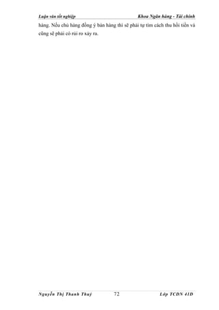 Luận văn tốt nghiệp                           Khoa Ngân hàng - Tài chính
hàng. Nếu chủ hàng đồng ý bán hàng thì sẽ phải tự tìm cách thu hồi tiền và
cũng sẽ phải có rủi ro xảy ra.




Nguyễn Thị Thanh Thuỷ              72                    Lớp TCDN 41D
 