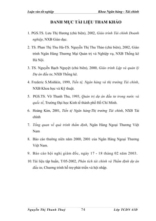 Luận văn tốt nghiệp                            Khoa Ngân hàng - Tài chính


                DANH MỤC TÀI LIỆU THAM KHẢO

1. PGS.TS. Lưu Thị Hương (chủ biên), 2002, Giáo trình Tài chính Doanh
   nghiệp, NXB Giáo dục.

2. TS. Phan Thị Thu Hà-TS. Nguyễn Thị Thu Thảo (chủ biên), 2002, Giáo
   trình Ngân Hàng Thương Mại Quản trị và Nghiệp vụ, NXB Thống kê
   Hà Nội.

3. TS. Nguyễn Bạch Nguyệt (chủ biên), 2000, Giáo trình Lập và quản lý
   Dự án đầu tư, NXB Thống kê.

4. Frederic S.Mishkin, 1999, Tiền tệ, Ngân hàng và thị trường Tài chính,
   NXB Khoa học và Kỹ thuật.

5. PGS.TS. Võ Thanh Thu, 1993, Quản trị dự án đầu tư trong nước và
   quốc tế, Trường Đại học Kinh tế thành phố Hồ Chí Minh.

6. Hoàng Kim, 2001, Tiền tệ Ngân hàng-Thị trường Tài chính, NXB Tài
   chính

7. Tổng quan về quá trình thẩm định, Ngân Hàng Ngoại Thương Việt
   Nam

8. Báo cáo thường niên năm 2000, 2001 của Ngân Hàng Ngoại Thương
   Việt Nam.

9. Báo cáo hội nghị giám đốc, ngày 17 - 18 tháng 02 năm 2003.

10. Tài liệu tập huấn, T/05-2002, Phân tích tài chính và Thẩm định dự án
   đầu tư, Chương trình hỗ trợ phát triển và hội nhập.




Nguyễn Thị Thanh Thuỷ               74                   Lớp TCDN 41D
 