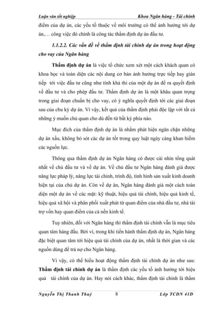 Luận văn tốt nghiệp                             Khoa Ngân hàng - Tài chính
điểm của dự án, các yếu tố thuộc về môi trường có thể ảnh hưởng tới dự
án,… công việc đó chính là công tác thẩm định dự án đầu tư.

      1.1.2.2. Các vấn đề về thẩm định tài chính dự án trong hoạt động
cho vay của Ngân hàng

      Thẩm định dự án là việc tổ chức xem xét một cách khách quan có
khoa học và toàn diện các nội dung cơ bản ảnh hưởng trực tiếp hay gián
tiếp tới việc đầu tư cũng như tính khả thi của một dự án để ra quyết định
về đầu tư và cho phép đầu tư. Thẩm định dự án là một khâu quan trọng
trong giai đoạn chuẩn bị cho vay, có ý nghĩa quyết định tới các giai đoạn
sau của chu kỳ dự án. Vì vậy, kết quả của thẩm định phải độc lập với tất cả
những ý muốn chủ quan cho dù đến từ bất kỳ phía nào.

      Mục đích của thẩm định dự án là nhằm phát hiện ngăn chặn những
dự án xấu, không bỏ sót các dự án tốt trong quy luật ngày càng khan hiếm
các nguồn lực.

      Thông qua thẩm định dự án Ngân hàng có được cái nhìn tổng quát
nhất về chủ đầu tư và về dự án. Về chủ đầu tư Ngân hàng đánh giá được
năng lực pháp lý, năng lực tài chính, trình độ, tình hình sản xuất kinh doanh
hiện tại của chủ dự án. Còn về dự án, Ngân hàng đánh giá một cách toàn
diện một dự án về các mặt: kỹ thuật, hiệu quả tài chính, hiệu quả kinh tế,
hiệu quả xã hội và phân phối xuất phát từ quan điểm của nhà đầu tư, nhà tài
trợ vốn hay quan điểm của cả nền kinh tế.

      Tuy nhiên, đối với Ngân hàng thì thẩm định tài chính vẫn là mục tiêu
quan tâm hàng đầu. Bởi vì, trong khi tiến hành thẩm định dự án, Ngân hàng
đặc biệt quan tâm tới hiệu quả tài chính của dự án, nhất là thời gian và các
nguồn dùng để trả nợ cho Ngân hàng.

      Vì vậy, có thể hiểu hoạt động thẩm định tài chính dự án như sau:
Thẩm định tài chính dự án là thẩm định các yếu tố ảnh hưởng tới hiệu
quả tài chính của dự án. Hay nói cách khác, thẩm định tài chính là thẩm


Nguyễn Thị Thanh Thuỷ                8                     Lớp TCDN 41D
 