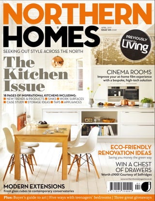 APRIL 2011
                                                          ISSUE 149 £3.60

                                                                                  PREVIO
                                                                                        USLY




The
Kitchen                                                        CINEMA ROOMS
                                                       Improve your at-home film experience



Issue
                                                          with a bespoke, high-tech solution



 PAGES OF INSPIRATIONAL KITCHENS INCLUDING
 NEW TRENDS & PRODUCTS SINKS WORK SURFACES
 CASE STUDY STORAGE IDEAS TAPS APPLIANCES




                                                           ECO FRIENDLY
                                                        RENOVATION IDEAS
                                                                 Saving you money the green way

                                                                        WIN A CHEST
                                                                        OF DRAWERS
                                                          Worth £900! Courtesy of Selfridges
                                                                             www.northernhomesmagazine.co.uk



MODERN EXTENSIONS
From glass cubes to contemporary conservatories
Plus: Buyer’s guide to art | Five ways with teenagers’ bedrooms |           ree great giveaways
 