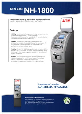 Mini-Bank
                              NH-1800
The best value in Retail ATMs, NH-1800 series satisfies with a wide range
of options to customize configuration for any retail location.




Features
• Reliability - State of the art technology acquired through our experience in the
  US retail industry ensures speedy & accurate transactions.
  Features such as UL291 business hour safe, VISA/PCI EPP certified and verified
  software make NH-1800 a leader in ATM security.

• Scalability - Equipped with a wide variety of cash dispensing units,
  NH-1800 series not only can fill up to 6,000 notes but also gives a choice of
  price range for the customers. In addition, the display and the safe
  specification can be customized as an option.

• Flexibility - Mini-Bank NH-1800XP is designed with open architecture platform
  allowing for easy future upgrades and module modifications. Modular design
  is one of ways in which we are trying to save our customers' cost and provide
  maximum convenience.

• Flexibility - Small foot print and ergonomic design allows NH-1800 to be
  installed in virtually anywhere and the function keys with 7” wide display
  and voice guidance system complies with ADA regulations.
  NH-1800 is simply the ultimate ATM solution in the off-premise industry.




                                                              Driving tomorrow’s technology




                                  Dependable Customer Service:
                                  We understand the importance of speedy resolution to
                                  any issues arising in the operation.
                                  Our representatives offer real solutions with real results
                                  for maximum return on your investment.
 