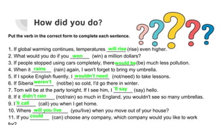 How did you do?
Put the verb in the correct form to complete each sentence.
1. If global warming continues, temperatures _______ (rise) even higher.
2. What would you do if you _______ (win) a million dollars?
3. If people stopped using cars completely, there _______ (be) much less pollution.
4. When it _______ (rain) again, I won't forget to bring my umbrella.
5. If I spoke English fluently, I _____________ (not/need) to take lessons.
6. If Siberia _______ (not/be) so cold, I'd go there in winter.
7. Tom will be at the party tonight. If I see him, I _______ (say) hello.
8. If it ____________ (not/rain) so much in England, you wouldn't see so many umbrellas.
9. I _______ (call) you when I get home.
10. Where _____________ (you/live) when you move out of your house?
11. If you _______ (can) choose any company, which company would you like to work
will rise
won
would be
rains
wouldn’t need
weren’t
’ll say
didn’t rain
’ll call
will you live
could
 