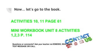 Now… let’s go to the book.
ACTIVITIES 10, 11 PAGE 61
MINI WORKBOOK UNIT 8 ACTIVITIES
1,2,3 P. 114
Questions or comments? Ask your teacher via EDMODO, WHATSAPP,
TEXT MESSAGE OR CALL.
 