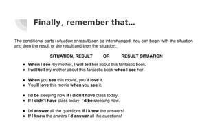 Finally, remember that...
The conditional parts (situation or result) can be interchanged. You can begin with the situation
and then the result or the result and then the situation:
SITUATION, RESULT OR RESULT SITUATION
● When I see my mother, I will tell her about this fantastic book.
● I will tell my mother about this fantastic book when I see her.
● When you see this movie, you’ll love it.
● You’ll love this movie when you see it.
● I’d be sleeping now if I didn’t have class today.
● If I didn’t have class today, I’d be sleeping now.
● I’d answer all the questions if I knew the answers!
● If I knew the anwers I’d answer all the questions!
 