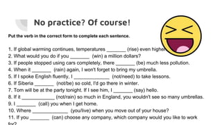 No practice? Of course!
Put the verb in the correct form to complete each sentence.
1. If global warming continues, temperatures _______ (rise) even higher.
2. What would you do if you _______ (win) a million dollars?
3. If people stopped using cars completely, there _______ (be) much less pollution.
4. When it _______ (rain) again, I won't forget to bring my umbrella.
5. If I spoke English fluently, I _____________ (not/need) to take lessons.
6. If Siberia _______ (not/be) so cold, I'd go there in winter.
7. Tom will be at the party tonight. If I see him, I _______ (say) hello.
8. If it ____________ (not/rain) so much in England, you wouldn't see so many umbrellas.
9. I _______ (call) you when I get home.
10. Where _____________ (you/live) when you move out of your house?
11. If you _______ (can) choose any company, which company would you like to work
 