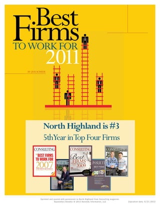 Printed Copy for Personal Use Only. Not for Distribution




  Best
Firms
TOWORK FOR

  BY JESS SCHEER
                                                          2011


                                                North Highland is #3
                                                5thYear inTop Four Firms
      CONSULTING
        Volume Nine: Issue Five                                          September/October 2007




       T H E    P E O P L E       •   T H E   P R O F E S S I O N   •   T H E   L I F E S T Y L E




                                                                                     Volume Ten: Issue Six                                                September/October 2008




                                                                                    T H E    P E O P L E          •   T H E   P R O F E S S I O N   •    T H E   L I F E S T Y L E




                It’s Bain’s World: Once Again, Firm Ranked #1
               BCG overtakes rival McKinsey • 4 newcomers make their mark
                                                                                       The
                                                                                    Reign of
                                                                                        Bain
                                                                                     al try S
                                                                                         ca cus
                                                                                   He dus LU

                                                                                           re
                                                                                       th Fo
                                                                                 P In




       www.consultingmag.com


                                                                                         Steve Ellis, Worldwide
                                                                                         Managing Director
                                                                                         of Bain & Company,
                                                                                         Leads the Firm to its
                                                                                         Sixth Straight Crown
                                                                                                                                                                       PLUS
                                                                                                                                                        THE BEST   small FIRMS
                                                                                                                                                                    TO WORK FOR
                                                                                                                                                         CATEGORY KILLERS IN...
                                                                                                                                                    CULTURE, CAREER DEVELOPMENT,
                                                                                                                                               COMPENSATION, WORK/LIFE BALANCE,
                                                                                                                                             JOB SATISFACTION AND FIRM LEADERSHIP

                                                                                                                                                                   BEST IN CLASS
                                                                                                                                                         TOP FIRMS BY SERVICE LINE

                                                                                                                                                        EXCLUSIVE SURVEY DATA
                                                                                                                                              TRENDS IN TRAVEL, TRAINING, MORALE,
                                                                                                                                             RETENTION, CLIENT DELIVERY AND MORE
                                                                                    www.consultingmag.com




                                       Eprinted and posted with per mission to Nor th Highland from Consulting magazine,
                                                    September/October © 2011 Kennedy Infor mation, LLC                                                                               Expiration date: 9/21/2012
 