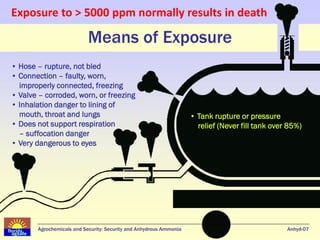 Exposure to > 5000 ppm normally results in death

                           Means of Exposure
• Hose – rupture, not bled
• Connection – faulty, worn,
  improperly connected, freezing
• Valve – corroded, worn, or freezing
• Inhalation danger to lining of
  mouth, throat and lungs                                           • Tank rupture or pressure
• Does not support respiration                                        relief (Never fill tank over 85%)
  – suffocation danger
• Very dangerous to eyes




       Agrochemicals and Security: Security and Anhydrous Ammonia                                 Anhyd-07
 
