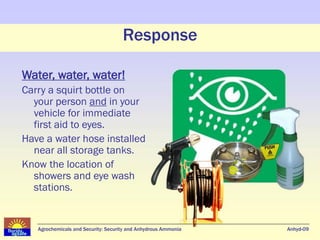 Response

Water, water, water!
Carry a squirt bottle on
  your person and in your
  vehicle for immediate
  first aid to eyes.
Have a water hose installed
  near all storage tanks.
Know the location of
  showers and eye wash
  stations.


   Agrochemicals and Security: Security and Anhydrous Ammonia   Anhyd-09
 