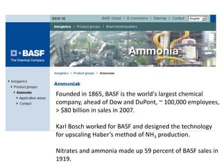 Founded in 1865, BASF is the world's largest chemical
company, ahead of Dow and DuPont, ~ 100,000 employees,
> $80 billion in sales in 2007.

Karl Bosch worked for BASF and designed the technology
for upscaling Haber’s method of NH3 production.

Nitrates and ammonia made up 59 percent of BASF sales in
1919.
 