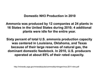 Domestic NH3 Production in 2010

Ammonia was produced by 12 companies at 24 plants in
 16 States in the United States during 2010; 4 additional
            plants were idle for the entire year.

Sixty percent of total U.S. ammonia production capacity
    was centered in Louisiana, Oklahoma, and Texas
   because of their large reserves of natural gas, the
 dominant domestic feedstock. In 2010, U.S. producers
     operated at about 85% of their rated capacity.


     http://minerals.usgs.gov/minerals/pubs/commodity/nitrogen/mcs-2011-nitro.pdf
 