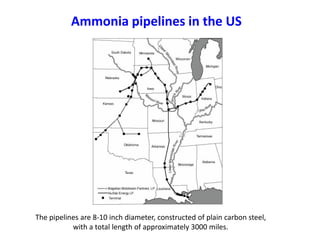 Ammonia pipelines in the US




The pipelines are 8-10 inch diameter, constructed of plain carbon steel,
           with a total length of approximately 3000 miles.
 