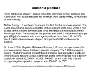 Ammonia pipelines
Three companies served 11 States with 5,090 kilometers (km) of pipelines and
4,800 km of river barge transport; rail and truck were used primarily for interstate
or local delivery.

NuStar Energy L.P. continues to operate the Gulf Central ammonia pipeline. The
3,200-km ammonia pipeline originated in the Louisiana Delta area, where it had
access to three marine terminals and three anhydrous ammonia plants on the
Mississippi River. The capacity of this pipeline was about 2 million metric tons per
year (Mt/yr) of ammonia, with a storage capacity of more than 1 Mt. In 2008,
about 1.5 Mt of ammonia was shipped through the Gulf Central ammonia
pipeline.

On June 1 2010, Magellan Midstream Partners, L.P. assumed operations of its
ammonia pipeline from a third-party pipeline company. The 1,750-km pipeline
system, which transported and distributed ammonia from production facilities in
Oklahoma and Texas to various distribution plants in the Midwest, had a delivery
capacity of about 820,000 t/yr. In 2008, 746,000 t of ammonia was shipped
through Magellan’s pipeline compared with 650,000 t in 2007.
        http://minerals.usgs.gov/minerals/pubs/commodity/nitrogen/mcs-2011-nitro.pdf
 