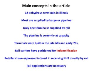 Main concepts in the article
                12 anhydrous terminals in Illinois

             Most are supplied by barge or pipeline

              Only one terminal is supplied by rail

               The pipeline is currently at capacity

       Terminals were built in the late 60s and early 70s.

        Rail carriers have petitioned for indemnification

Retailers have expressed interest in receiving NH3 directly by rail

                 Fall applications are necessary
 