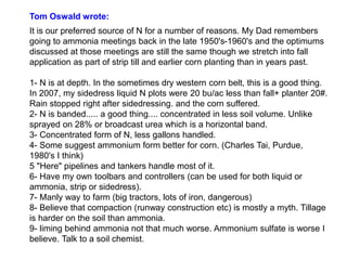 Tom Oswald wrote:
It is our preferred source of N for a number of reasons. My Dad remembers
going to ammonia meetings back in the late 1950's-1960's and the optimums
discussed at those meetings are still the same though we stretch into fall
application as part of strip till and earlier corn planting than in years past.

1- N is at depth. In the sometimes dry western corn belt, this is a good thing.
In 2007, my sidedress liquid N plots were 20 bu/ac less than fall+ planter 20#.
Rain stopped right after sidedressing. and the corn suffered.
2- N is banded..... a good thing.... concentrated in less soil volume. Unlike
sprayed on 28% or broadcast urea which is a horizontal band.
3- Concentrated form of N, less gallons handled.
4- Some suggest ammonium form better for corn. (Charles Tai, Purdue,
1980's I think)
5 "Here" pipelines and tankers handle most of it.
6- Have my own toolbars and controllers (can be used for both liquid or
ammonia, strip or sidedress).
7- Manly way to farm (big tractors, lots of iron, dangerous)
8- Believe that compaction (runway construction etc) is mostly a myth. Tillage
is harder on the soil than ammonia.
9- liming behind ammonia not that much worse. Ammonium sulfate is worse I
believe. Talk to a soil chemist.
 