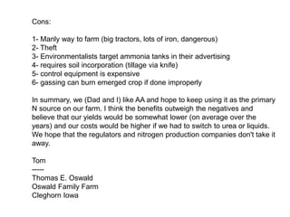Cons:

1- Manly way to farm (big tractors, lots of iron, dangerous)
2- Theft
3- Environmentalists target ammonia tanks in their advertising
4- requires soil incorporation (tillage via knife)
5- control equipment is expensive
6- gassing can burn emerged crop if done improperly

In summary, we (Dad and I) like AA and hope to keep using it as the primary
N source on our farm. I think the benefits outweigh the negatives and
believe that our yields would be somewhat lower (on average over the
years) and our costs would be higher if we had to switch to urea or liquids.
We hope that the regulators and nitrogen production companies don't take it
away.

Tom
-----
Thomas E. Oswald
Oswald Family Farm
Cleghorn Iowa
 