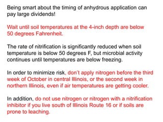 Being smart about the timing of anhydrous application can
pay large dividends!

Wait until soil temperatures at the 4-inch depth are below
50 degrees Fahrenheit.

The rate of nitrification is significantly reduced when soil
temperature is below 50 degrees F, but microbial activity
continues until temperatures are below freezing.

In order to minimize risk, don’t apply nitrogen before the third
week of October in central Illinois, or the second week in
northern Illinois, even if air temperatures are getting cooler.

In addition, do not use nitrogen or nitrogen with a nitrification
inhibitor if you live south of Illinois Route 16 or if soils are
prone to leaching.
 