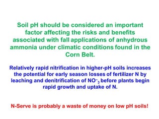 Soil pH should be considered an important
     factor affecting the risks and benefits
 associated with fall applications of anhydrous
ammonia under climatic conditions found in the
                    Corn Belt.

Relatively rapid nitrification in higher-pH soils increases
  the potential for early season losses of fertilizer N by
leaching and denitrification of NO–3 before plants begin
              rapid growth and uptake of N.


N-Serve is probably a waste of money on low pH soils!
 