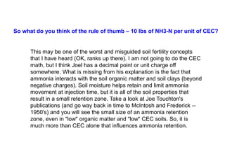 So what do you think of the rule of thumb – 10 lbs of NH3-N per unit of CEC?


      This may be one of the worst and misguided soil fertility concepts
      that I have heard (OK, ranks up there). I am not going to do the CEC
      math, but I think Joel has a decimal point or unit charge off
      somewhere. What is missing from his explanation is the fact that
      ammonia interacts with the soil organic matter and soil clays (beyond
      negative charges). Soil moisture helps retain and limit ammonia
      movement at injection time, but it is all of the soil properties that
      result in a small retention zone. Take a look at Joe Touchton's
      publications (and go way back in time to McIntosh and Frederick --
      1950's) and you will see the small size of an ammonia retention
      zone, even in "low" organic matter and "low" CEC soils. So, it is
      much more than CEC alone that influences ammonia retention.
 