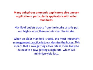 Many anhydrous ammonia applicators give uneven
 applications, particularly applicators with older
                    manifolds.

 Manifold outlets across from the intake usually put
   out higher rates than outlets near the intake.

When an older manifold is used, the most important
management practice is to randomize the hoses. This
means that a row getting a low rate is more likely to
  be next to a row getting a high rate, which will
                minimize yield loss.
 