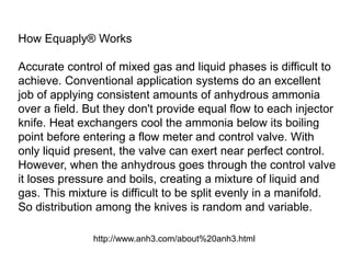 How Equaply® Works

Accurate control of mixed gas and liquid phases is difficult to
achieve. Conventional application systems do an excellent
job of applying consistent amounts of anhydrous ammonia
over a field. But they don't provide equal flow to each injector
knife. Heat exchangers cool the ammonia below its boiling
point before entering a flow meter and control valve. With
only liquid present, the valve can exert near perfect control.
However, when the anhydrous goes through the control valve
it loses pressure and boils, creating a mixture of liquid and
gas. This mixture is difficult to be split evenly in a manifold.
So distribution among the knives is random and variable.

               http://www.anh3.com/about%20anh3.html
 