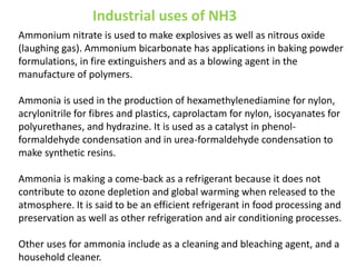 Industrial uses of NH3
Ammonium nitrate is used to make explosives as well as nitrous oxide
(laughing gas). Ammonium bicarbonate has applications in baking powder
formulations, in fire extinguishers and as a blowing agent in the
manufacture of polymers.

Ammonia is used in the production of hexamethylenediamine for nylon,
acrylonitrile for fibres and plastics, caprolactam for nylon, isocyanates for
polyurethanes, and hydrazine. It is used as a catalyst in phenol-
formaldehyde condensation and in urea-formaldehyde condensation to
make synthetic resins.

Ammonia is making a come-back as a refrigerant because it does not
contribute to ozone depletion and global warming when released to the
atmosphere. It is said to be an efficient refrigerant in food processing and
preservation as well as other refrigeration and air conditioning processes.

Other uses for ammonia include as a cleaning and bleaching agent, and a
household cleaner.
 