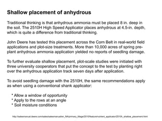 Shallow placement of anhydrous
Traditional thinking is that anhydrous ammonia must be placed 8 in. deep in
the soil. The 2510H High Speed Applicator places anhydrous at 4.5-in. depth,
which is quite a difference from traditional thinking.

John Deere has tested this placement across the Corn Belt in real-world field
applications and plot-size treatments. More than 10,000 acres of spring pre-
plant anhydrous ammonia application yielded no reports of seedling damage.

To further evaluate shallow placement, plot-scale studies were initiated with
three university cooperators that put the concept to the test by planting right
over the anhydrous application track seven days after application.

To avoid seedling damage with the 2510H, the same recommendations apply
as when using a conventional shank applicator:

  * Allow a window of opportunity
  * Apply to the rows at an angle
  * Soil moisture conditions

   http://salesmanual.deere.com/sales/salesmanual/en_NA/primary_tillage/2010/feature/nutrient_applicator/2510h_shallow_placement.html
 