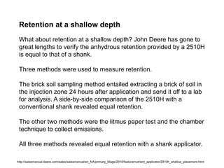 Retention at a shallow depth
 What about retention at a shallow depth? John Deere has gone to
 great lengths to verify the anhydrous retention provided by a 2510H
 is equal to that of a shank.

 Three methods were used to measure retention.

 The brick soil sampling method entailed extracting a brick of soil in
 the injection zone 24 hours after application and send it off to a lab
 for analysis. A side-by-side comparison of the 2510H with a
 conventional shank revealed equal retention.

 The other two methods were the litmus paper test and the chamber
 technique to collect emissions.

 All three methods revealed equal retention with a shank applicator.

http://salesmanual.deere.com/sales/salesmanual/en_NA/primary_tillage/2010/feature/nutrient_applicator/2510h_shallow_placement.html
 