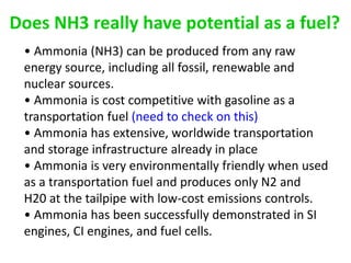 Does NH3 really have potential as a fuel?
 • Ammonia (NH3) can be produced from any raw
 energy source, including all fossil, renewable and
 nuclear sources.
 • Ammonia is cost competitive with gasoline as a
 transportation fuel (need to check on this)
 • Ammonia has extensive, worldwide transportation
 and storage infrastructure already in place
 • Ammonia is very environmentally friendly when used
 as a transportation fuel and produces only N2 and
 H20 at the tailpipe with low-cost emissions controls.
 • Ammonia has been successfully demonstrated in SI
 engines, CI engines, and fuel cells.
 