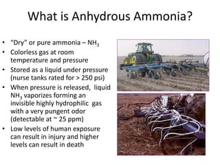 What is Anhydrous Ammonia?
• “Dry” or pure ammonia – NH3
• Colorless gas at room
  temperature and pressure
• Stored as a liquid under pressure
  (nurse tanks rated for > 250 psi)
• When pressure is released, liquid
  NH3 vaporizes forming an
  invisible highly hydrophilic gas
  with a very pungent odor
  (detectable at ~ 25 ppm)
• Low levels of human exposure
  can result in injury and higher
  levels can result in death
 
