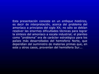 Esta presentación consiste en un enfoque histórico,
es decir de interpretación, acerca del problema del
amoníaco a principios del siglo XX; no sólo se debían
resolver las enormes dificultades técnicas para lograr
la síntesis del amoníaco a escala industrial; el planteo
como “problema” era de carácter estratégico para los
países más desarrollados del hemisferio Norte, que
dependían del suministro de materias primas que, en
este y otros casos, provenían del hemisferio Sur...
 