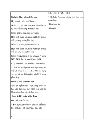 Bước 2: Thực hiện nhiệm vụ:
Học sinh trả lời câu hỏi sau
Nhóm 1: Dựa vào videos ở tính chất vật
lý hãy viết phương trình hóa học
Nhóm 2: Cho học sinh coi videos
Học sinh quan sát, nhận xét hiện tượng,
viết phương trình phản ứng.
Nhóm 3: Cho học sinh coi videos
Học sinh quan sát, nhận xét hiện tượng,
viết phương trình phản ứng.
Nhóm 4: Xác định số oxi hóa của N trong
NH3. Nhắc lại các số oxi hoá của N
- Dự đoán tính chất hóa học của amoniac
- Quan sát thí nghiệm, nêu hiện tượng và
viết phương trình hóa học khi tác dụng
với oxi và xác định vai trò của NH3 trong
phản ứng
Bước 3: Báo cáo thảo luận
-GV gọi ngẫu nhiên 1 bạn trong nhóm để
báo cáo kết quả, các thành viên còn lại
lắng nghe, nhận xét và phản biện
Bước 4: Kết luận, nhận định:
GV chốt lại kiến thức
* Kết luận: Amoniac có các tính chất hoá
học cơ bản: Tính bazơ yếu , Tính khử
-
4NH3 + 3O2 2N2 + 6 H2O
𝑡0→
* Kết luận: Amoniac có các tính chất hoá
học cơ bản:
- Tính bazơ yếu
- Tính khử
 