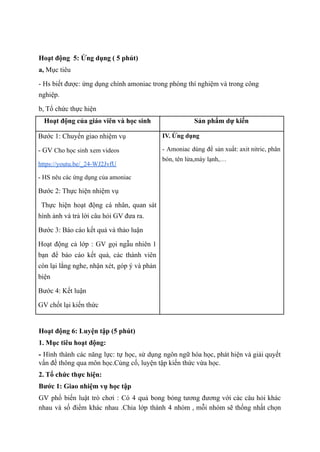 Hoạt động 5: Ứng dụng ( 5 phút)
a, Mục tiêu
- Hs biết được: ứng dụng chính amoniac trong phòng thí nghiệm và trong công
nghiệp.
b, Tổ chức thực hiện
Hoạt động của giáo viên và học sinh Sản phẩm dự kiến
Bước 1: Chuyển giao nhiệm vụ
- GV Cho học sinh xem videos
https://youtu.be/_24-WJ2JvfU
- HS nêu các ứng dụng của amoniac
Bước 2: Thực hiện nhiệm vụ
Thực hiện hoạt động cá nhân, quan sát
hình ảnh và trả lời câu hỏi GV đưa ra.
Bước 3: Báo cáo kết quả và thảo luận
Hoạt động cả lớp : GV gọi ngẫu nhiên 1
bạn để báo cáo kết quả, các thành viên
còn lại lắng nghe, nhận xét, góp ý và phản
biện
Bước 4: Kết luận
GV chốt lại kiến thức
IV. Ứng dụng
- Amoniac dùng để sản xuất: axit nitric, phân
bón, tên lửa,máy lạnh,…
Hoạt động 6: Luyện tập (5 phút)
1. Mục tiêu hoạt động:
- Hình thành các năng lực: tự học, sử dụng ngôn ngữ hóa học, phát hiện và giải quyết
vấn đề thông qua môn học.Củng cố, luyện tập kiến thức vừa học.
2. Tổ chức thực hiện:
Bước 1: Giao nhiệm vụ học tập
GV phổ biến luật trò chơi : Có 4 quả bong bóng tương đương với các câu hỏi khác
nhau và số điểm khác nhau .Chia lớp thành 4 nhóm , mỗi nhóm sẽ thống nhất chọn
 