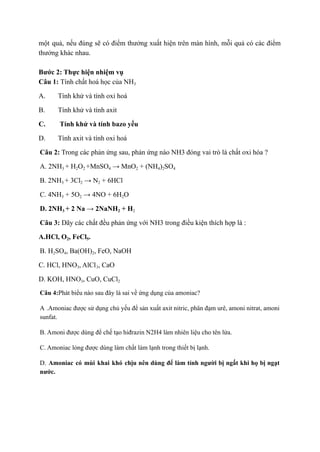 một quả, nếu đúng sẽ có điểm thưởng xuất hiện trên màn hình, mỗi quả có các điểm
thưởng khác nhau.
Bước 2: Thực hiện nhiệm vụ
Câu 1: Tính chất hoá học của NH3
A. Tính khử và tính oxi hoá
B. Tính khử và tính axit
C. Tính khử và tính bazo yếu
D. Tính axit và tính oxi hoá
Câu 2: Trong các phản ứng sau, phản ứng nào NH3 đóng vai trò là chất oxi hóa ?
A. 2NH3 + H2O2 +MnSO4 → MnO2 + (NH4)2SO4
B. 2NH3 + 3Cl2 → N2 + 6HCl
C. 4NH3 + 5O2 → 4NO + 6H2O
D. 2NH3 + 2 Na → 2NaNH2 + H2
Câu 3: Dãy các chất đều phản ứng với NH3 trong điều kiện thích hợp là :
A.HCl, O2, FeCl5.  
B. H2SO4, Ba(OH)2, FeO, NaOH
C. HCl, HNO3, AlCl3, CaO   
D. KOH, HNO3, CuO, CuCl2
Câu 4:Phát biểu nào sau đây là sai về ứng dụng của amoniac?
A .Amoniac được sử dụng chủ yếu để sản xuất axit nitric, phân đạm urê, amoni nitrat, amoni
sunfat.
B. Amoni được dùng để chế tạo hiđrazin N2H4 làm nhiên liệu cho tên lửa.
C. Amoniac lỏng được dùng làm chất làm lạnh trong thiết bị lạnh.
D. Amoniac có mùi khai khó chịu nên dùng để làm tỉnh người bị ngất khi họ bị ngạt
nước.
 