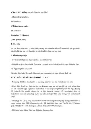 Câu 5: NH3 không có tính chất nào sau đây?
A Khả năng tạo phức.
B Tính bazơ.
C Ít tan trong nước.
D Tính khử
Hoạt động 7: Vận dụng
(Thời gian: 5 phút)
1. Mục tiêu
Hs vận dụng kiến thức, kỹ năng đã học trong bài Amoniac và muối amoni để giải quyết các
câu hỏi, bài tập gắn với thực tiễn và mở rộng kiến thức của học sinh.
2. Tổ thức thực hiện:
- GV Giao cho học sinh thực hiện theo nhóm nhiệm vụ:
- Thiết kế sơ đồ tư duy của bài Amoniac và muối amoni trên Coggle.it trong thời gian 5ph.
HS Nộp sản phẩm lên padlet
Báo cáo, thảo luận: Học sinh chấm chéo sản phẩm dựa trên bảng tiêu chí đánh giá.
BẢNG TIÊU CHÍ ĐÁNH GIÁ SƠ ĐỒ TƯ DUY
- Nội dung: Thể hiện tính hợp lý, có tác dụng giúp việc học bài ở nhà thuận tiện hơn.
- Hình thức: Trình bày theo các tiêu chí: Rất đẹp (màu sắc hài hoà, bố cục có ý tưởng sáng
tạo tốt; viết chữ đẹp); Đẹp (màu sắc hài hoà, bố cục có ý tưởng khá tốt; viết chữ đẹp); Tương
đối (màu sắc khá hợp lý, bố cục cần cải thiện thêm về ý tưởng; viết chữ rõ ràng); Cần cải
thiện thêm (màu sắc chưa hợp lý, bố cục cần cải thiện thêm về ý tưởng; viết chữ chưa rõ
ràng).
- Tính hợp tác: Có sự cộng tác của nhiều thành viên trong nhóm học tập trong quá trình lên ý
tưởng và thực hiện. Thể hiện qua các mức: Rất tốt (100% tham gia); Tốt (Từ 80 – 99% tham
gia); Khá (Từ 60 – 79% tham gia); Cần cải thiện (dưới 60% tham gia).
- Thời gian hoàn thành: Đảm bảo thời gian theo quy định
 