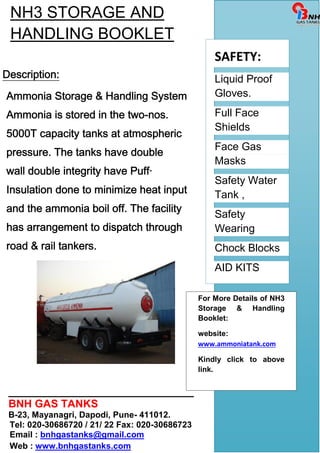 NH3 STORAGE AND 
HANDLING BOOKLET 
Description: 
Ammonia Storage & Handling System 
Ammonia is stored in the two-nos. 
5000T capacity tanks at atmospheric 
pressure. The tanks have double 
wall double integrity have Puff· 
Insulation done to minimize heat input 
and the ammonia boil off. The facility 
has arrangement to dispatch through 
road & rail tankers. 
_______________________________ 
BNH GAS TANKS 
B-23, Mayanagri, Dapodi, Pune- 411012. 
Tel: 020-30686720 / 21/ 22 Fax: 020-30686723 
Email : bnhgastanks@gmail.com 
Web : www.bnhgastanks.com 
SAFETY: 
Liquid Proof 
Gloves. 
Full Face 
Shields 
Face Gas 
Masks 
Safety Water 
Tank , 
Safety 
Wearing 
Chock Blocks 
AID KITS 
For More Details of NH3 
Storage & Handling 
Booklet: 
website: 
www.ammoniatank.com 
Kindly click to above 
link. 

