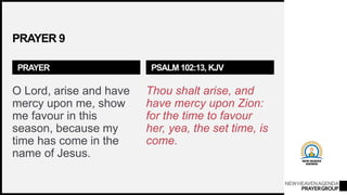 NEWHEAVENAGENDA
PRAYERGROUP
PRAYER 9
PRAYER
O Lord, arise and have
mercy upon me, show
me favour in this
season, because my
time has come in the
name of Jesus.
PSALM 102:13, KJV
Thou shalt arise, and
have mercy upon Zion:
for the time to favour
her, yea, the set time, is
come.
 