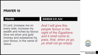NEWHEAVENAGENDA
PRAYERGROUP
PRAYER 10
PRAYER
O Lord, increase me on
every side, increase my
wealth and riches by favour.
Give me silver and gold
(money and substance) by
your favour, in the name of
Jesus.
EXODUS 3:21, KJV
And I will give this
people favour in the
sight of the Egyptians:
and it shall come to
pass, that, when ye go,
ye shall not go empty.
 