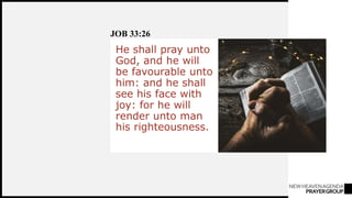 NEWHEAVENAGENDA
PRAYERGROUP
He shall pray unto
God, and he will
be favourable unto
him: and he shall
see his face with
joy: for he will
render unto man
his righteousness.
JOB 33:26
 