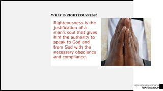 NEWHEAVENAGENDA
PRAYERGROUP
Righteousness is the
justification of a
man’s soul that gives
him the authority to
speak to God and
from God with the
necessary obedience
and compliance.
WHAT IS RIGHTEOUSNESS?
 