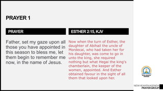 NEWHEAVENAGENDA
PRAYERGROUP
PRAYER 1
PRAYER
Father, set my gaze upon all
those you have appointed in
this season to bless me, let
them begin to remember me
now, in the name of Jesus.
ESTHER 2:15, KJV
Now when the turn of Esther, the
daughter of Abihail the uncle of
Mordecai, who had taken her for
his daughter, was come to go in
unto the king, she required
nothing but what Hegai the king's
chamberlain, the keeper of the
women, appointed. And Esther
obtained favour in the sight of all
them that looked upon her.
 
