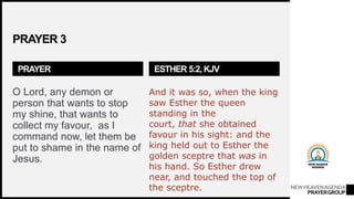 NEWHEAVENAGENDA
PRAYERGROUP
PRAYER 3
PRAYER
O Lord, any demon or
person that wants to stop
my shine, that wants to
collect my favour, as I
command now, let them be
put to shame in the name of
Jesus.
ESTHER 5:2, KJV
And it was so, when the king
saw Esther the queen
standing in the
court, that she obtained
favour in his sight: and the
king held out to Esther the
golden sceptre that was in
his hand. So Esther drew
near, and touched the top of
the sceptre.
 