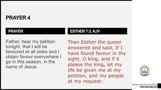 NEWHEAVENAGENDA
PRAYERGROUP
PRAYER 4
PRAYER
Father, hear my petition
tonight, that I will be
favoured at all sides and I
obtain favour everywhere I
go in this season, in the
name of Jesus.
ESTHER 7:3, KJV
Then Esther the queen
answered and said, If I
have found favour in thy
sight, O king, and if it
please the king, let my
life be given me at my
petition, and my people
at my request:
 