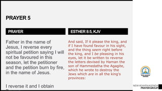 NEWHEAVENAGENDA
PRAYERGROUP
PRAYER 5
PRAYER
Father in the name of
Jesus, I reverse every
spiritual petition saying I will
not be favoured in this
season, let the petitioner
and the petition burn by fire,
in the name of Jesus.
I reverse it and I obtain
ESTHER 8:5, KJV
And said, If it please the king, and
if I have found favour in his sight,
and the thing seem right before
the king, and I be pleasing in his
eyes, let it be written to reverse
the letters devised by Haman the
son of Hammedatha the Agagite,
which he wrote to destroy the
Jews which are in all the king's
provinces:
 