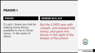 NEWHEAVENAGENDA
PRAYERGROUP
PRAYER 1
PRAYER
O Lord, I thank you first for
making divine favour
available to me in Christ
Jesus,’ in the name of
Jesus.
GENESIS 39:21, KJV
But the LORD was with
Joseph, and shewed him
mercy, and gave him
favour in the sight of the
keeper of the prison.
 