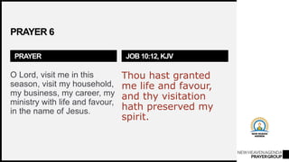 NEWHEAVENAGENDA
PRAYERGROUP
PRAYER 6
PRAYER
O Lord, visit me in this
season, visit my household,
my business, my career, my
ministry with life and favour,
in the name of Jesus.
JOB 10:12, KJV
Thou hast granted
me life and favour,
and thy visitation
hath preserved my
spirit.
 