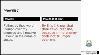 NEWHEAVENAGENDA
PRAYERGROUP
PRAYER 7
PRAYER
Father, by thou word I
triumph over my
enemies and I receive
Favour, in the name of
Jesus.
PSALM 41:11, KJV
By this I know that
thou favourest me,
because mine enemy
doth not triumph
over me.
 