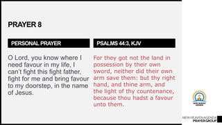 NEWHEAVENAGENDA
PRAYERGROUP
PRAYER 8
PERSONAL PRAYER
O Lord, you know where I
need favour in my life, I
can’t fight this fight father,
fight for me and bring favour
to my doorstep, in the name
of Jesus.
PSALMS 44:3, KJV
For they got not the land in
possession by their own
sword, neither did their own
arm save them: but thy right
hand, and thine arm, and
the light of thy countenance,
because thou hadst a favour
unto them.
 